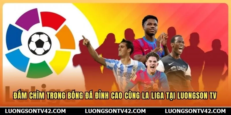 Đắm chìm trong bóng đá đỉnh cao cùng La Liga tại Luongson TV